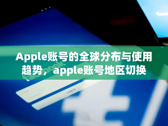 Apple账号的全球分布与使用趋势，apple账号地区切换