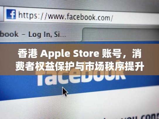 香港 Apple Store 账号，消费者权益保护与市场秩序提升的探索，香港的apple store账号