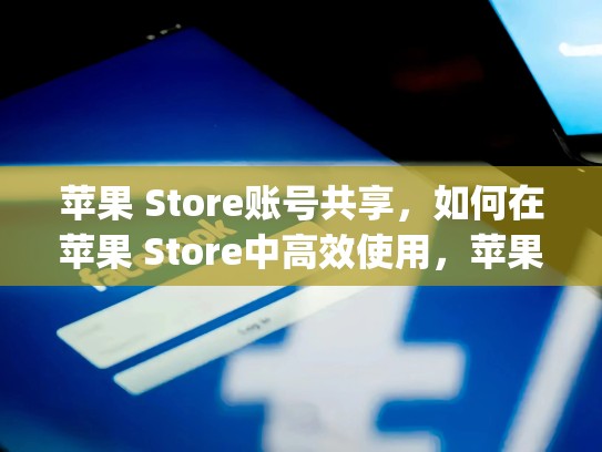 苹果 Store账号共享,如何在苹果 Store中高效使用,苹果appstore共享账号